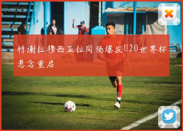 特谢拉穆西亚拉同场爆发U20世界杯悬念重启