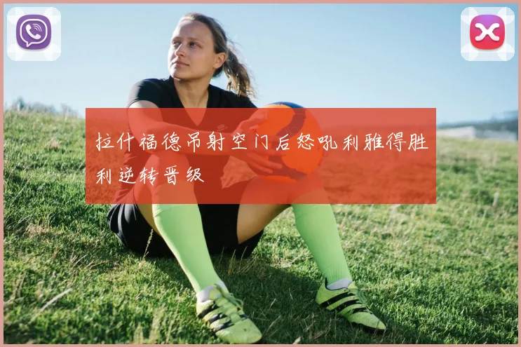 拉什福德吊射空门后怒吼利雅得胜利逆转晋级