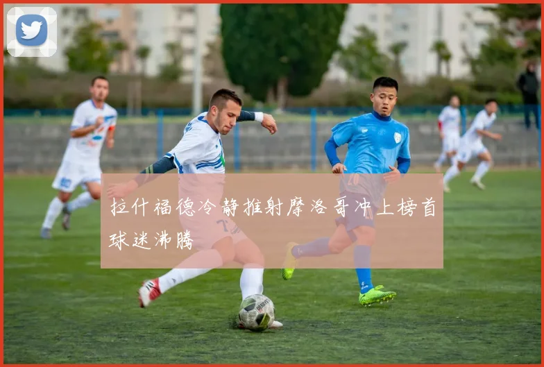 拉什福德冷静推射摩洛哥冲上榜首球迷沸腾
