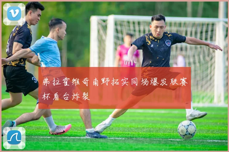弗拉霍维奇南野拓实同场爆发联赛杯看台炸裂