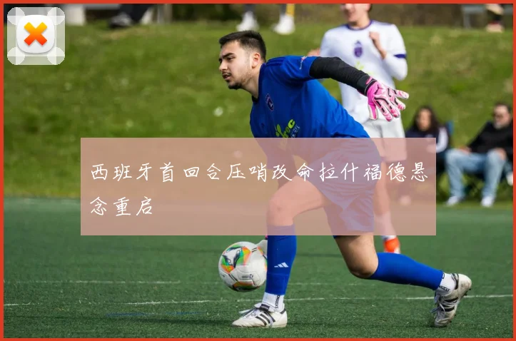 西班牙首回合压哨改命拉什福德悬念重启