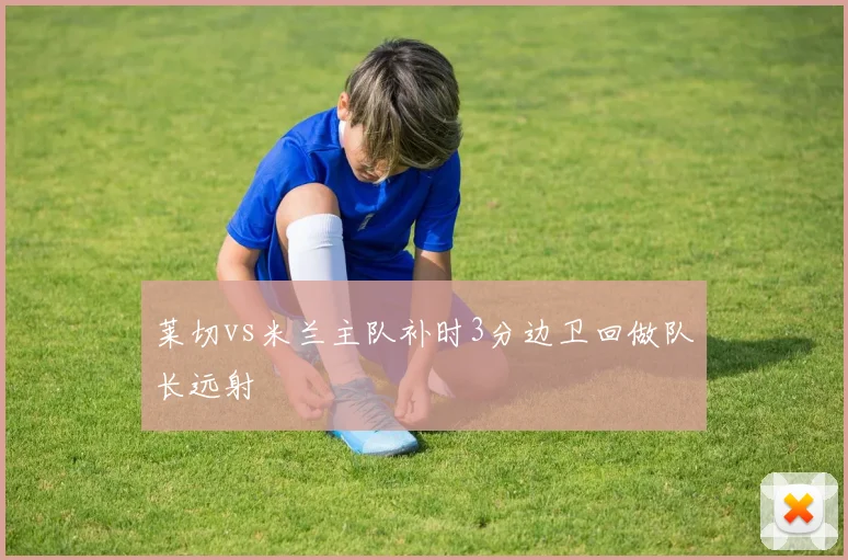 莱切vs米兰主队补时3分边卫回做队长远射