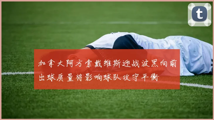 加拿大阿方索戴维斯迎战波黑向前出球质量将影响球队攻守平衡