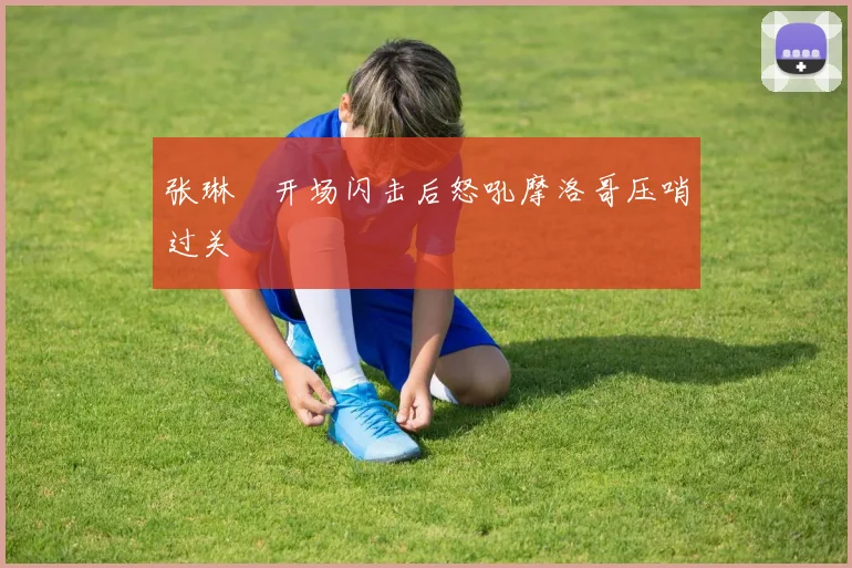 张琳芃开场闪击后怒吼摩洛哥压哨过关