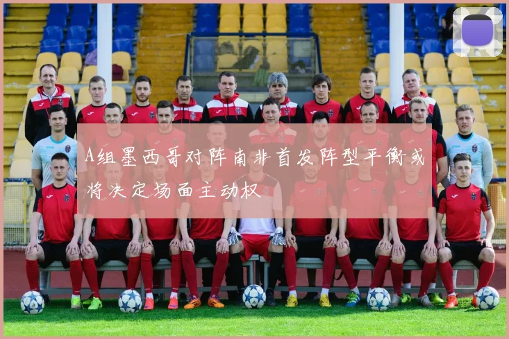 A组墨西哥对阵南非首发阵型平衡或将决定场面主动权