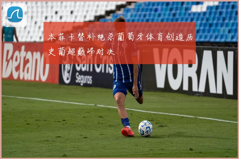 本菲卡替补绝杀葡萄牙体育创造历史葡超巅峰对决