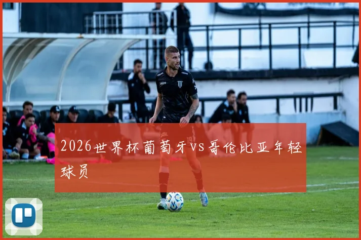 2026世界杯葡萄牙vs哥伦比亚年轻球员