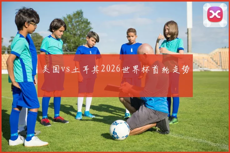 美国vs土耳其2026世界杯首轮走势