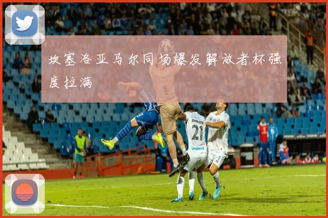 坎塞洛亚马尔同场爆发解放者杯强度拉满